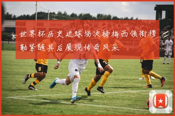 世界杯历史进球场次榜梅西领衔穆勒紧随其后展现传奇风采